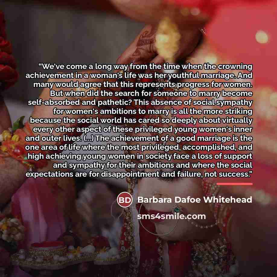 “We've come a long way from the time when the crowning achievement in a woman's life was her youthful marriage. And many would agree that this represents progress for women. But when did the search for someone to marry become self-absorbed and pathetic? This absence of social sympathy for women's…” quote by Barbara Dafoe Whitehead