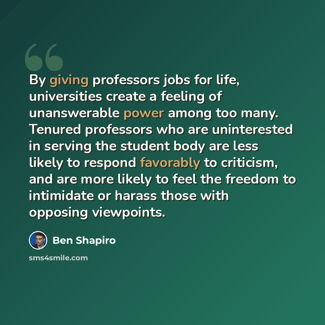 “By giving professors jobs for life, universities create a feeling of unanswerable power among too many. Tenured professors who are uninterested in serving the student body are less likely to respond favorably to criticism, and are more likely to feel the freedom to intimidate or harass those with…” quote by Ben Shapiro