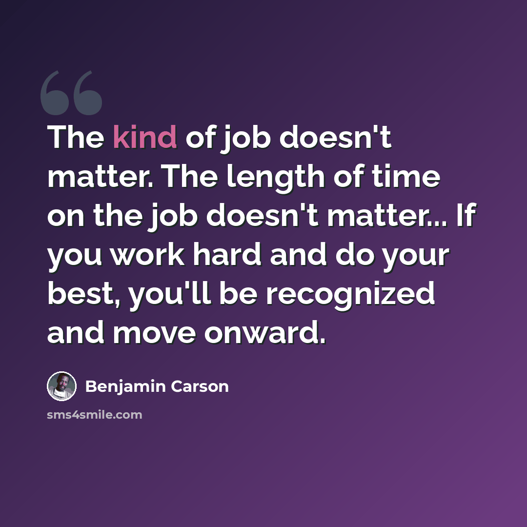 “The kind of job doesn't matter. The length of time on the job doesn't matter... If you work hard and do your best, you'll be recognized and move onward.” quote by Benjamin Carson