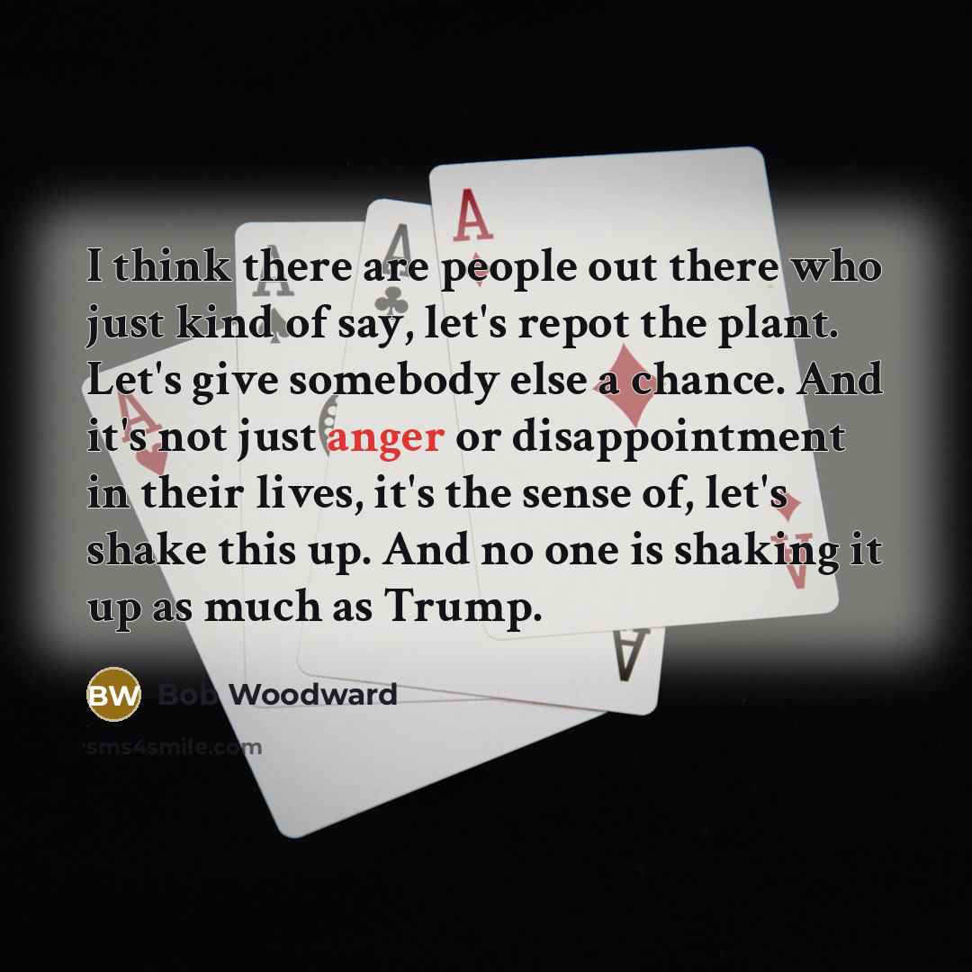 “I think there are people out there who just kind of say, let's repot the plant. Let's give somebody else a chance. And it's not just anger or disappointment in their lives, it's the sense of, let's shake this up. And no one is shaking it up as much as Trump.” quote by Bob Woodward