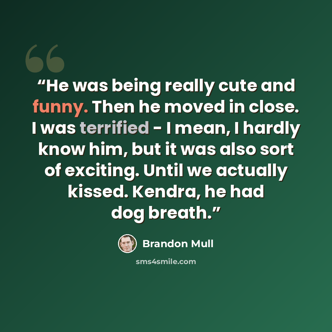“He was being really cute and funny. Then he moved in close. I was terrified - I mean, I hardly know him, but it was also sort of exciting. Until we actually kissed. Kendra, he had dog breath.” quote by Brandon Mull