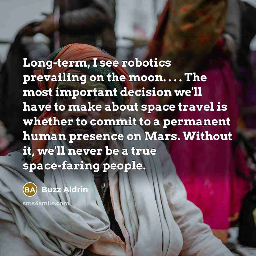 “Long-term, I see robotics prevailing on the moon. . . . The most important decision we'll have to make about space travel is whether to commit to a permanent human presence on Mars. Without it, we'll never be a true space-faring people.” quote by Buzz Aldrin