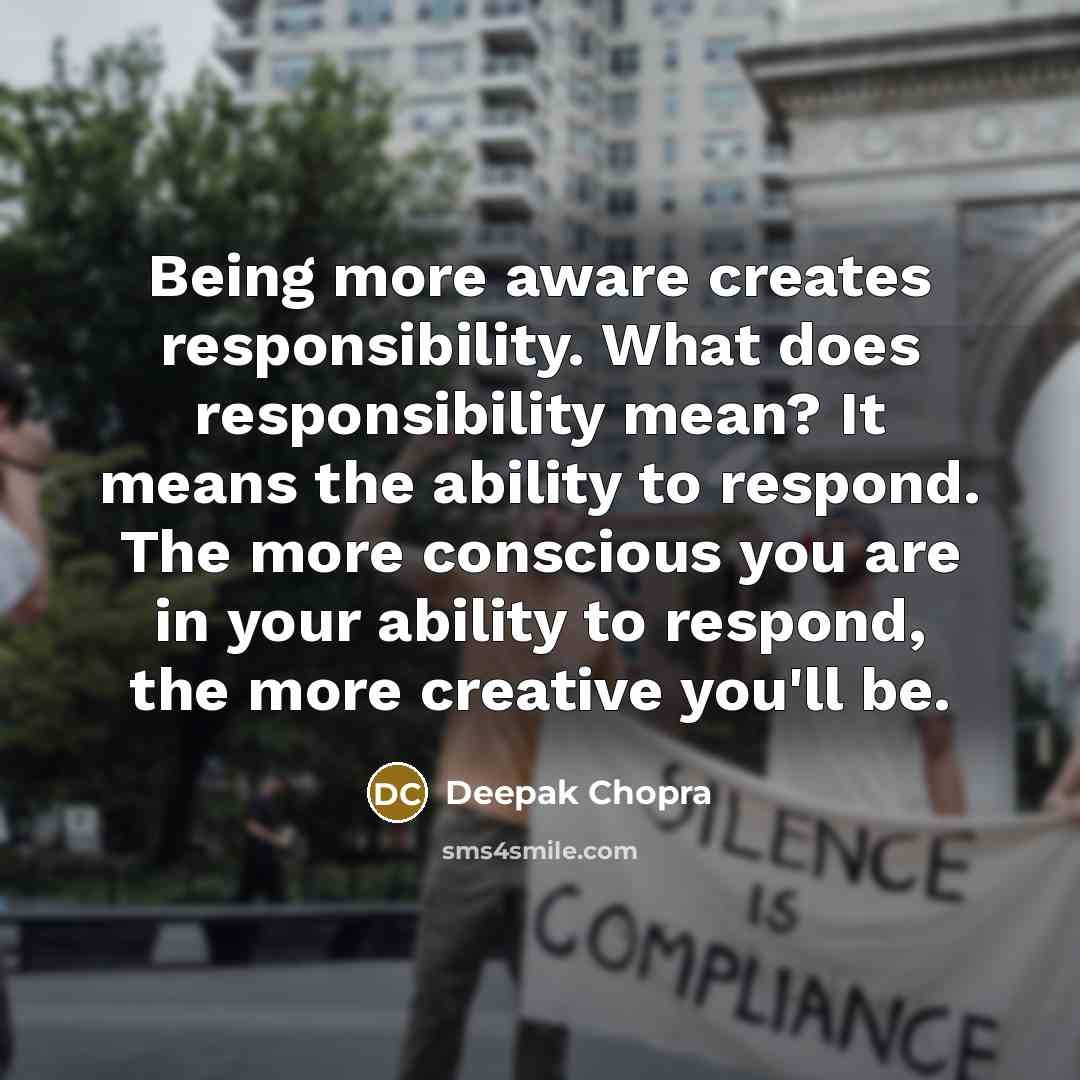 “Being more aware creates responsibility. What does responsibility mean? It means the ability to respond. The more conscious you are in your ability to respond, the more creative you'll be.” quote by Deepak Chopra