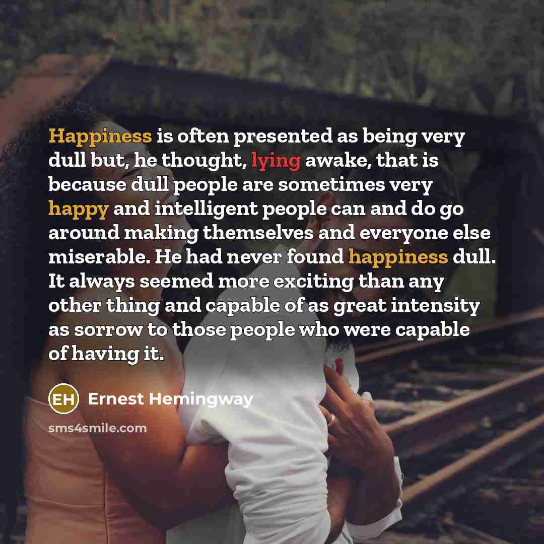 “Happiness is often presented as being very dull but, he thought, lying awake, that is because dull people are sometimes very happy and intelligent people can and do go around making themselves and everyone else miserable. He had never found happiness dull. It always seemed more exciting than any…” quote by Ernest Hemingway
