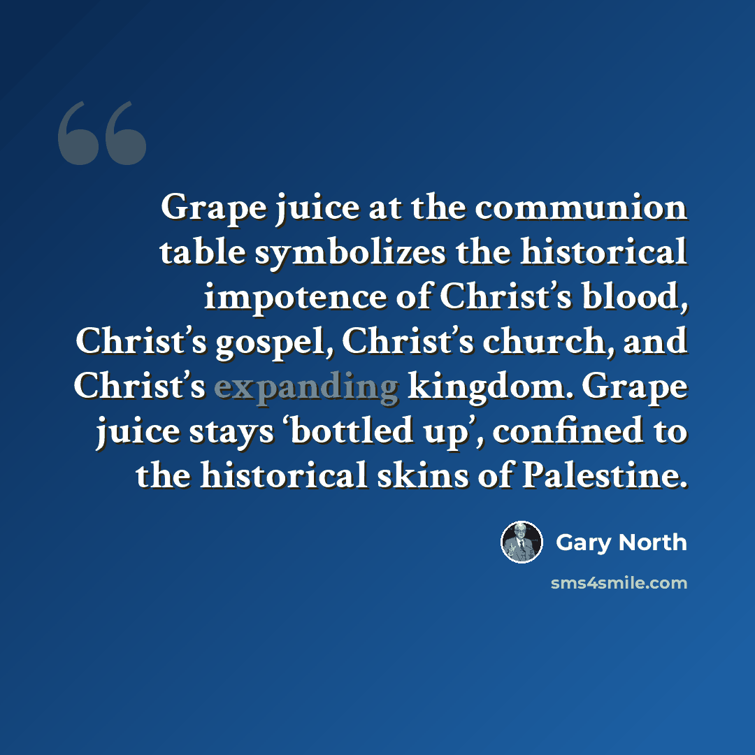 “Grape juice at the communion table symbolizes the historical impotence of Christ’s blood, Christ’s gospel, Christ’s church, and Christ’s expanding kingdom. Grape juice stays ‘bottled up’, confined to the historical skins of Palestine.” quote by Gary North