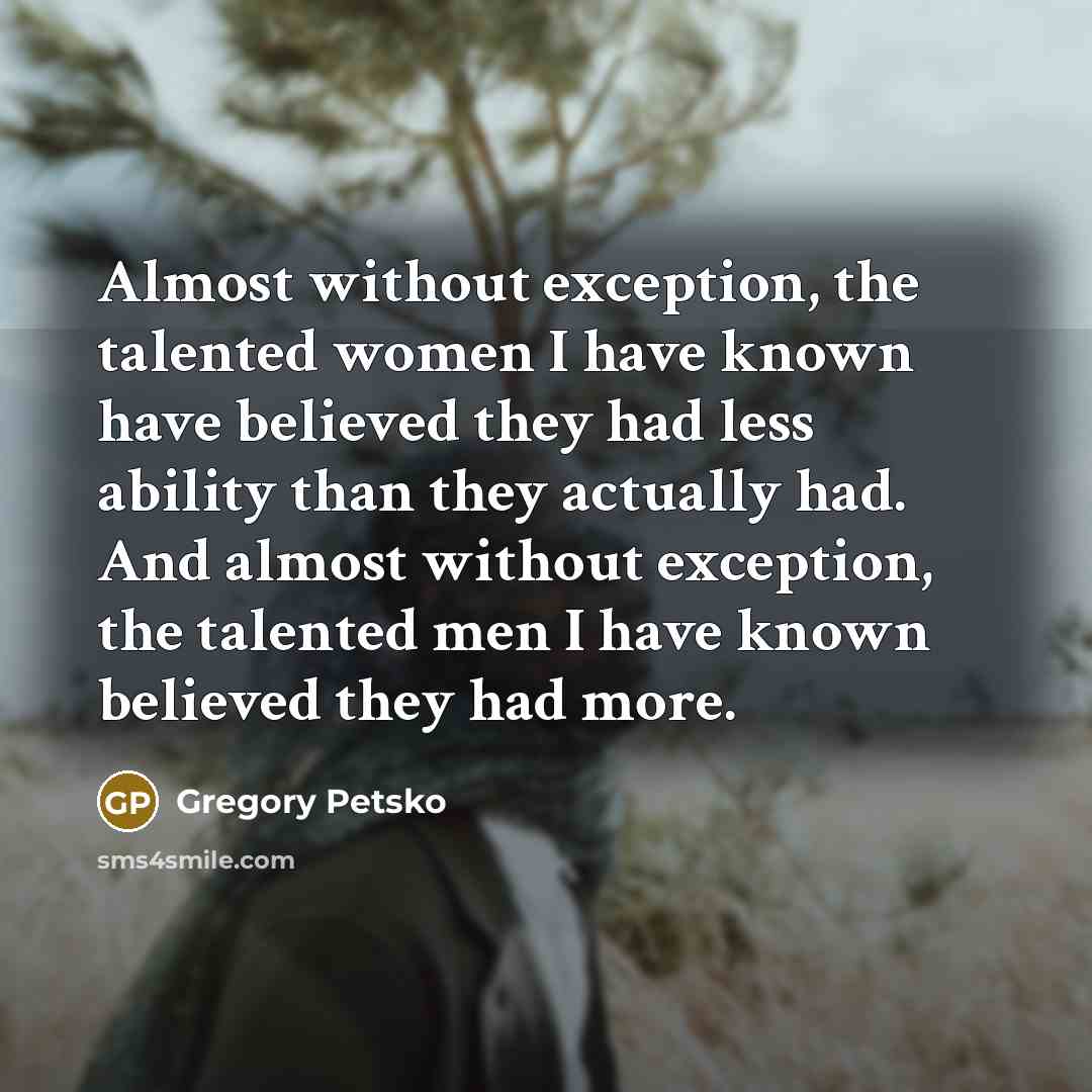“Almost without exception, the talented women I have known have believed they had less ability than they actually had. And almost without exception, the talented men I have known believed they had more.” quote by Gregory Petsko
