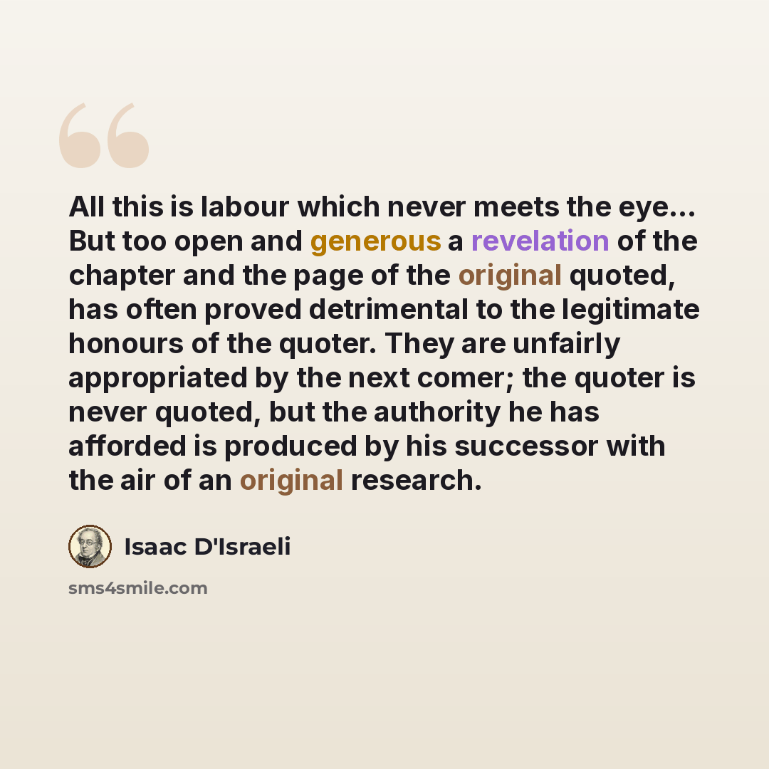 “All this is labour which never meets the eye… But too open and generous a revelation of the chapter and the page of the original quoted, has often proved detrimental to the legitimate honours of the quoter. They are unfairly appropriated by the next comer; the quoter is never quoted, but the…” quote by Isaac D'Israeli