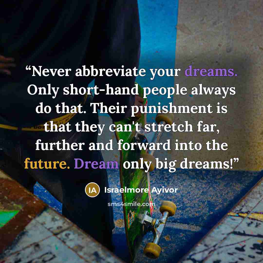 “Never abbreviate your dreams. Only short-hand people always do that. Their punishment is that they can't stretch far, further and forward into the future. Dream only big dreams!” quote by Israelmore Ayivor