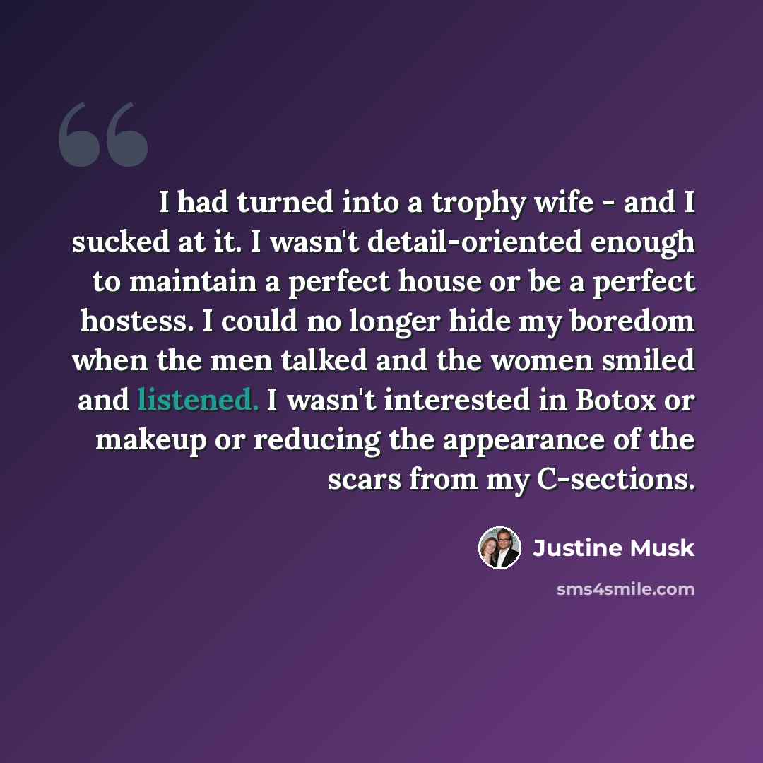 “I had turned into a trophy wife - and I sucked at it. I wasn't detail-oriented enough to maintain a perfect house or be a perfect hostess. I could no longer hide my boredom when the men talked and the women smiled and listened. I wasn't interested in Botox or makeup or reducing the appearance of…” quote by Justine Musk