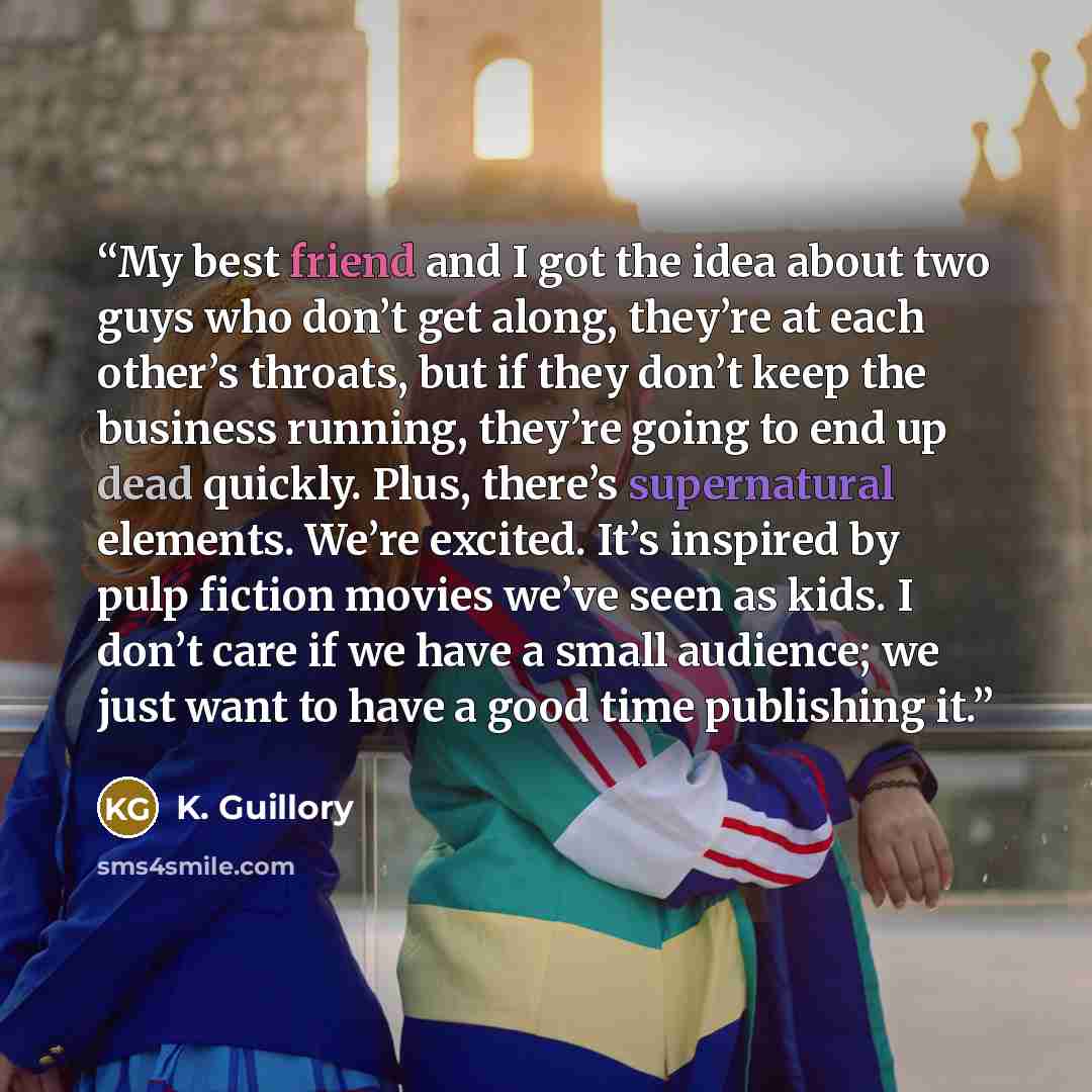 “My best friend and I got the idea about two guys who don’t get along, they’re at each other’s throats, but if they don’t keep the business running, they’re going to end up dead quickly. Plus, there’s supernatural elements. We’re excited. It’s inspired by pulp fiction movies we’ve seen as kids. I…” quote by K. Guillory