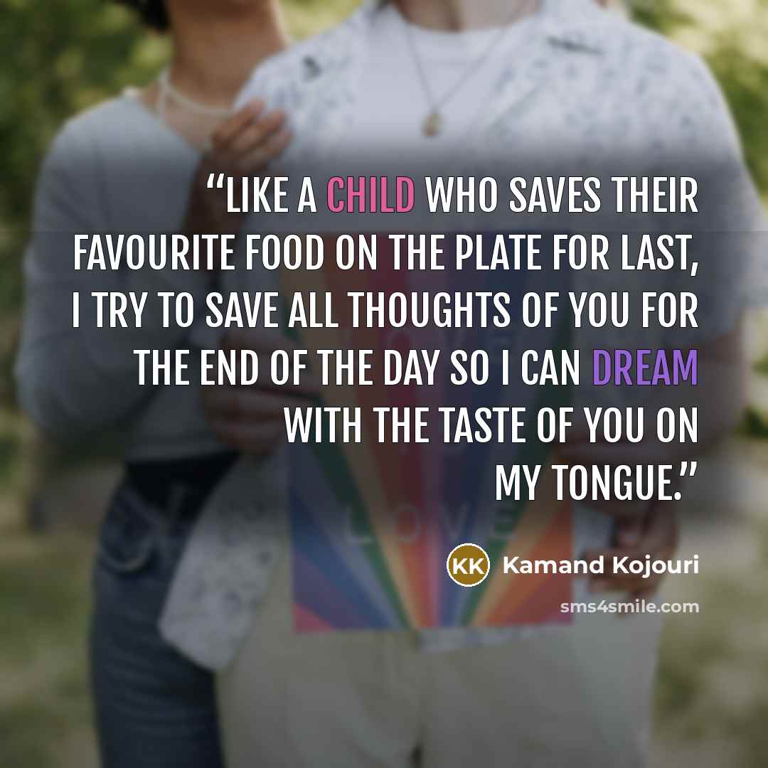 “Like a child who saves their favourite food on the plate for last, I try to save all thoughts of you for the end of the day so I can dream with the taste of you on my tongue.” quote by Kamand Kojouri