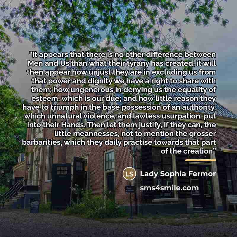 “it appears that there is no other difference between Men and Us than what their tyrany has created, it will then appear how unjust they are in excluding us from that power and dignity we have a right to share with them; how ungenerous in denying us the equality of esteem, which is our due; and how…” quote by Lady Sophia Fermor