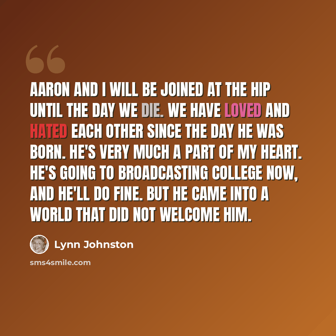“Aaron and I will be joined at the hip until the day we die. We have loved and hated each other since the day he was born. He's very much a part of my heart. He's going to broadcasting college now, and he'll do fine. But he came into a world that did not welcome him.” quote by Lynn Johnston