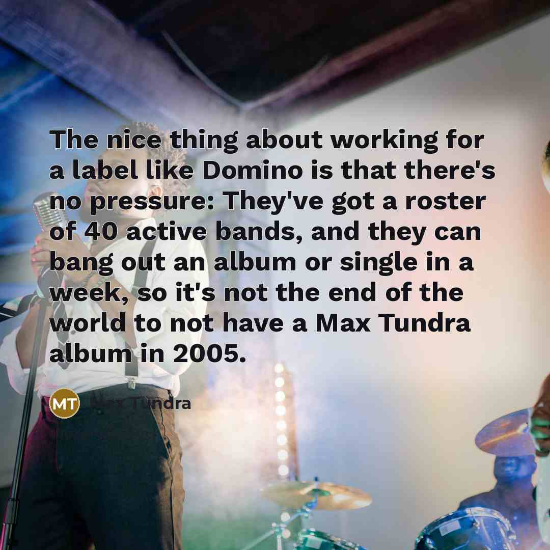 “The nice thing about working for a label like Domino is that there's no pressure: They've got a roster of 40 active bands, and they can bang out an album or single in a week, so it's not the end of the world to not have a Max Tundra album in 2005.” quote by Max Tundra