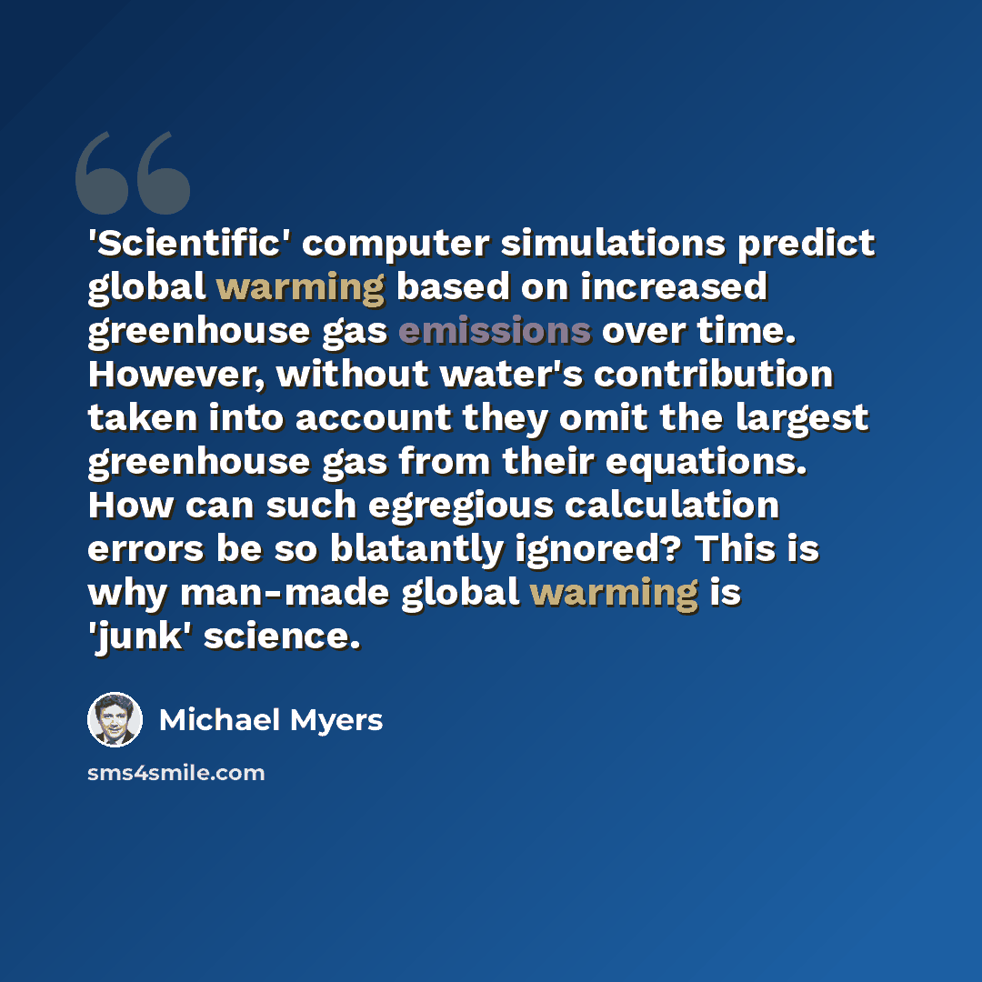 “'Scientific' computer simulations predict global warming based on increased greenhouse gas emissions over time. However, without water's contribution taken into account they omit the largest greenhouse gas from their equations. How can such egregious calculation errors be so blatantly ignored?…” quote by Michael Myers