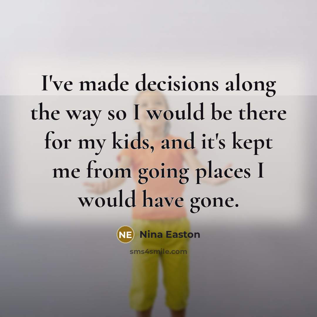 “I've made decisions along the way so I would be there for my kids, and it's kept me from going places I would have gone.” quote by Nina Easton