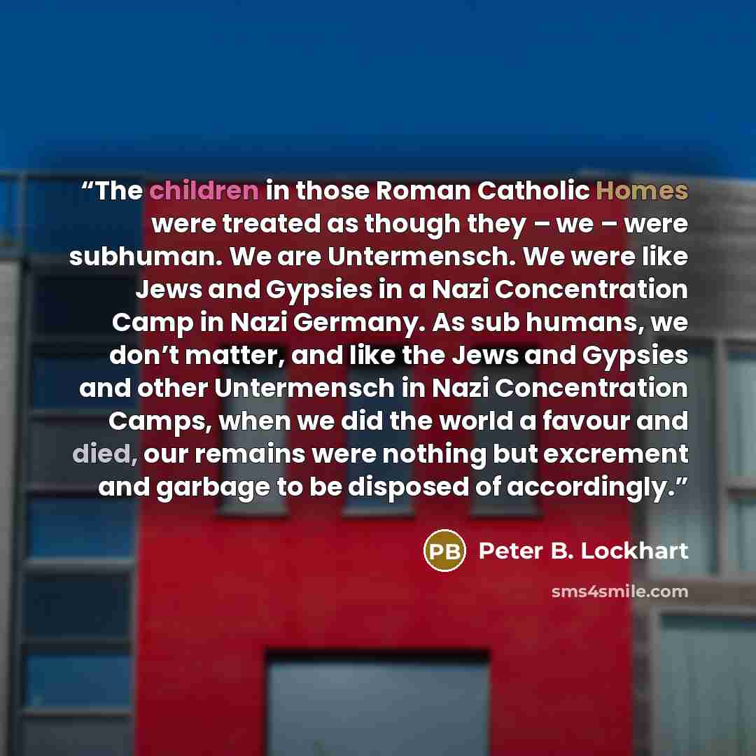 “The children in those Roman Catholic Homes were treated as though they – we – were subhuman. We are Untermensch. We were like Jews and Gypsies in a Nazi Concentration Camp in Nazi Germany. As sub humans, we don’t matter, and like the Jews and Gypsies and other Untermensch in Nazi Concentration…” quote by Peter B. Lockhart