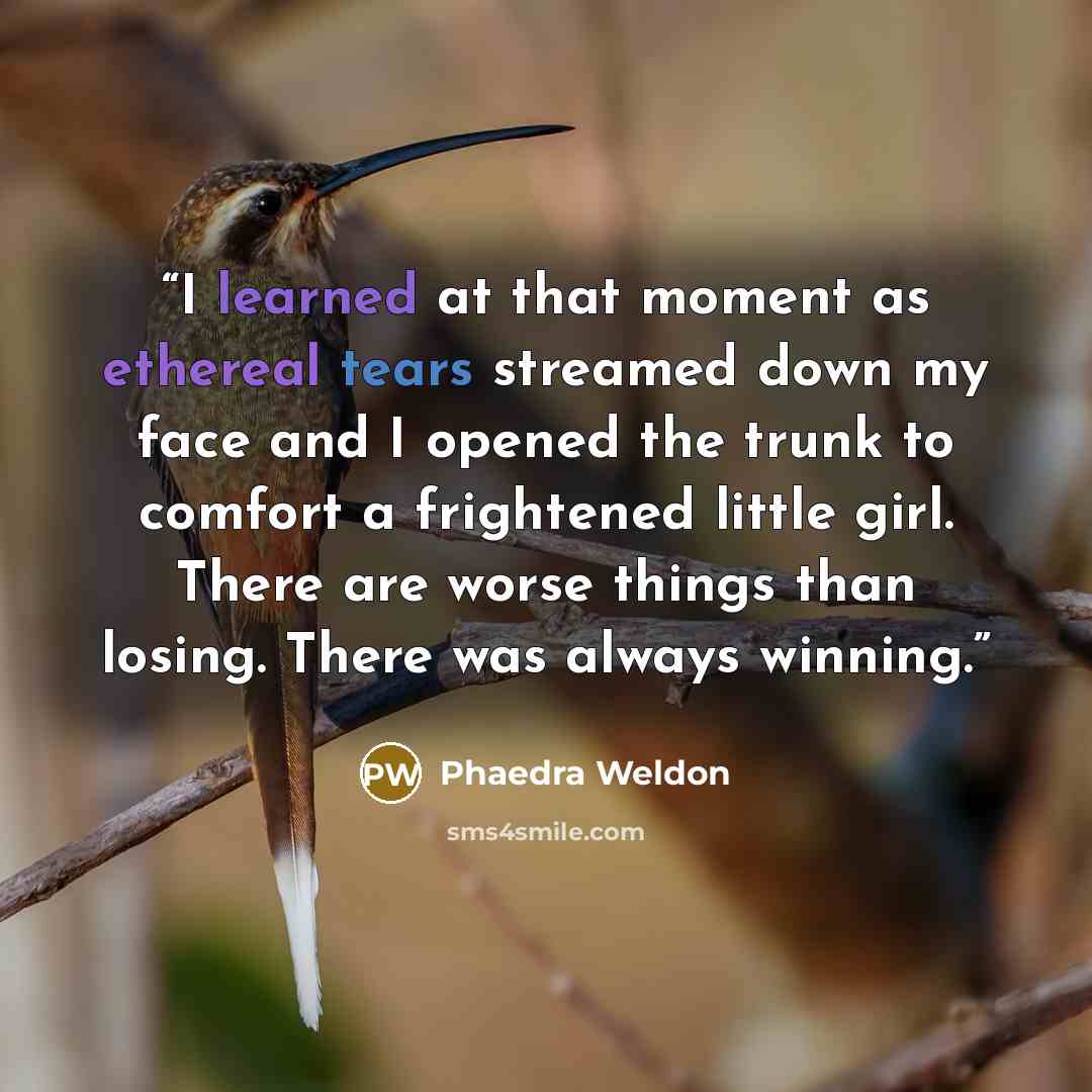 “I learned at that moment as ethereal tears streamed down my face and I opened the trunk to comfort a frightened little girl. There are worse things than losing. There was always winning.” quote by Phaedra Weldon