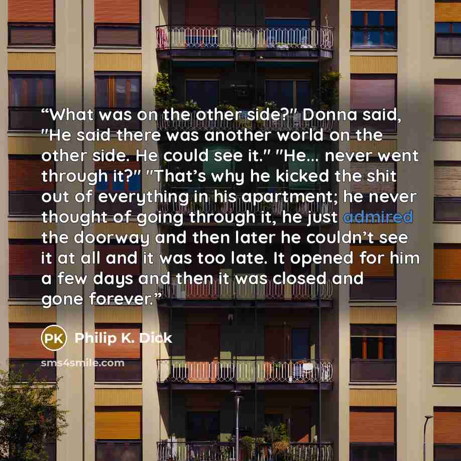 “What was on the other side?" Donna said, "He said there was another world on the other side. He could see it." "He... never went through it?" "That’s why he kicked the shit out of everything in his apartment; he never thought of going through it, he just admired the doorway and then later he…” quote by Philip K. Dick