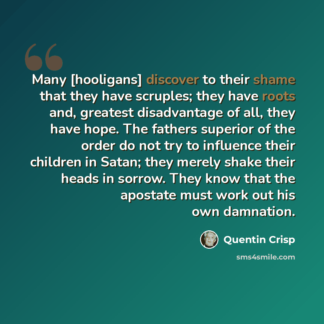 “Many [hooligans] discover to their shame that they have scruples; they have roots and, greatest disadvantage of all, they have hope. The fathers superior of the order do not try to influence their children in Satan; they merely shake their heads in sorrow. They know that the apostate must work out…” quote by Quentin Crisp