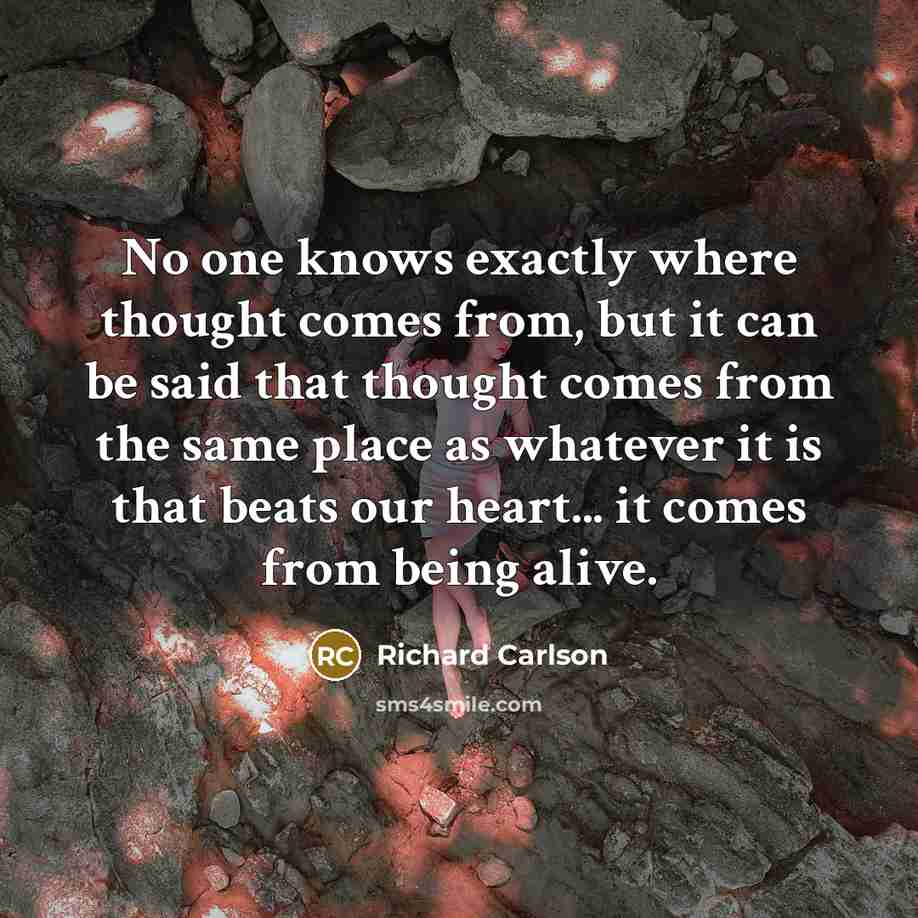 “No one knows exactly where thought comes from, but it can be said that thought comes from the same place as whatever it is that beats our heart... it comes from being alive.” quote by Richard Carlson