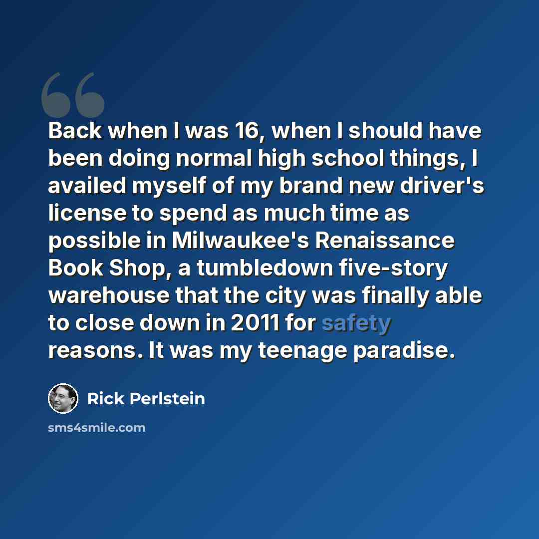 “Back when I was 16, when I should have been doing normal high school things, I availed myself of my brand new driver's license to spend as much time as possible in Milwaukee's Renaissance Book Shop, a tumbledown five-story warehouse that the city was finally able to close down in 2011 for safety…” quote by Rick Perlstein