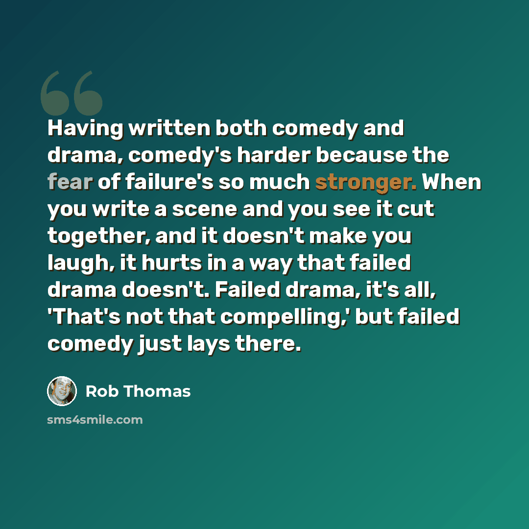 “Having written both comedy and drama, comedy's harder because the fear of failure's so much stronger. When you write a scene and you see it cut together, and it doesn't make you laugh, it hurts in a way that failed drama doesn't. Failed drama, it's all, 'That's not that compelling,' but failed…” quote by Rob Thomas