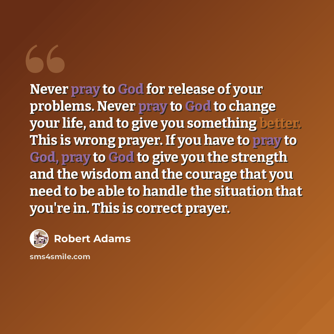 “Never pray to God for release of your problems. Never pray to God to change your life, and to give you something better. This is wrong prayer. If you have to pray to God, pray to God to give you the strength and the wisdom and the courage that you need to be able to handle the situation that…” quote by Robert Adams
