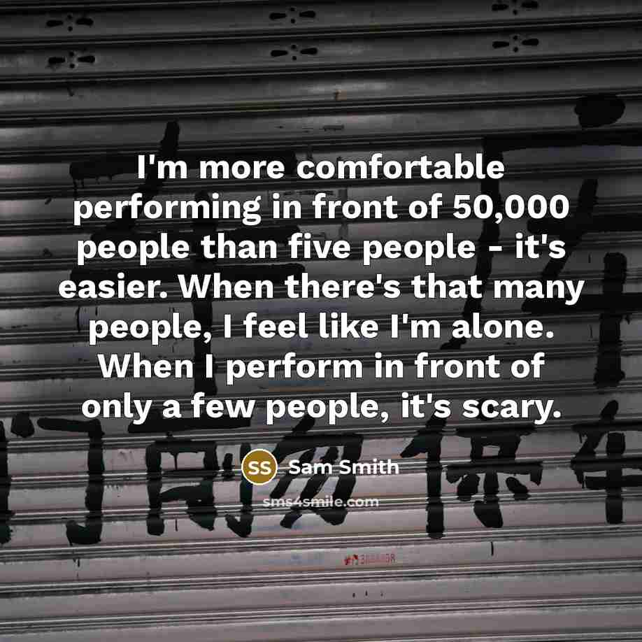 “I'm more comfortable performing in front of 50,000 people than five people - it's easier. When there's that many people, I feel like I'm alone. When I perform in front of only a few people, it's scary.” quote by Sam Smith