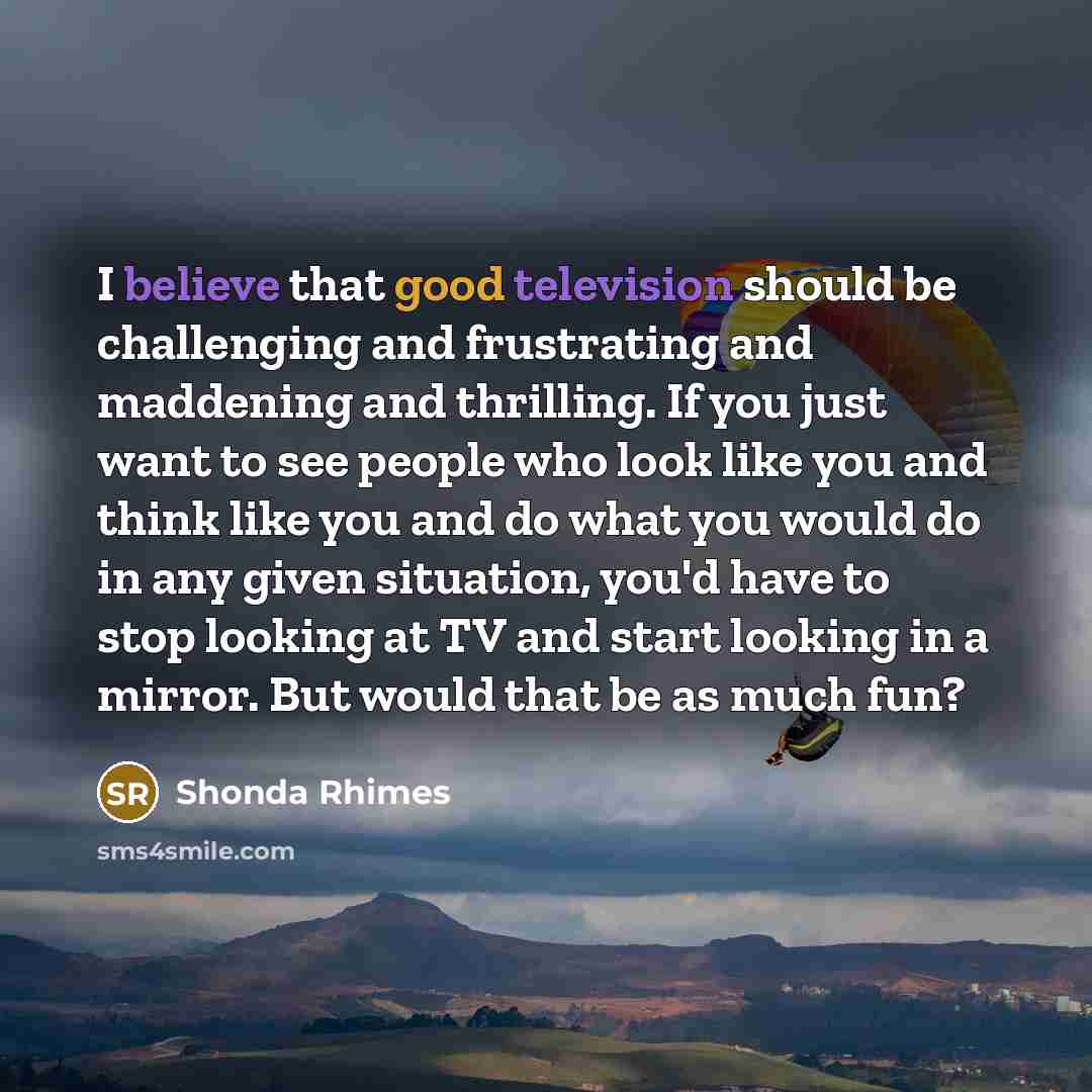 “I believe that good television should be challenging and frustrating and maddening and thrilling. If you just want to see people who look like you and think like you and do what you would do in any given situation, you'd have to stop looking at TV and start looking in a mirror. But would that be…” quote by Shonda Rhimes