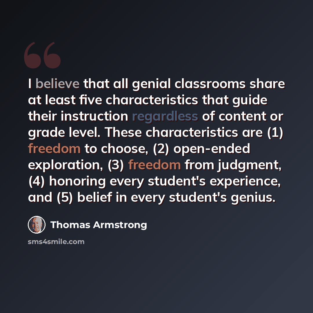 “I believe that all genial classrooms share at least five characteristics that guide their instruction regardless of content or grade level. These characteristics are (1) freedom to choose, (2) open-ended exploration, (3) freedom from judgment, (4) honoring every student's experience, and (5)…” quote by Thomas Armstrong