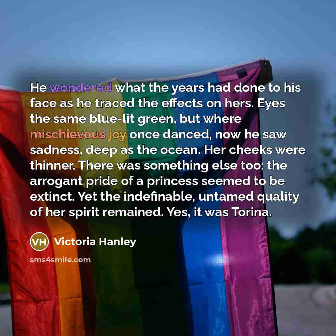 “He wondered what the years had done to his face as he traced the effects on hers. Eyes the same blue-lit green, but where mischievous joy once danced, now he saw sadness, deep as the ocean. Her cheeks were thinner. There was something else too: the arrogant pride of a princess seemed to be…” quote by Victoria Hanley