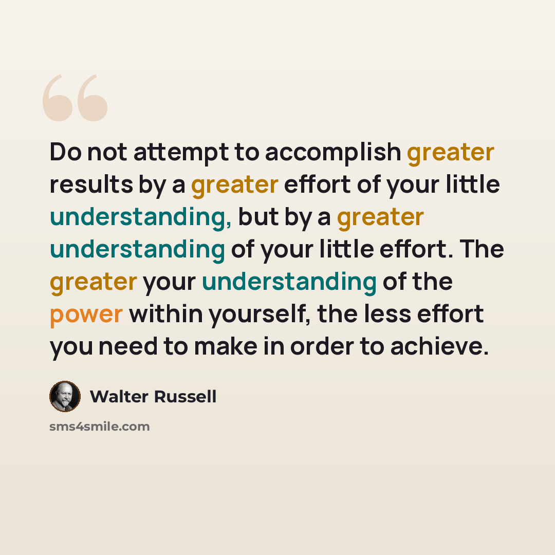 “Do not attempt to accomplish greater results by a greater effort of your little understanding, but by a greater understanding of your little effort. The greater your understanding of the power within yourself, the less effort you need to make in order to achieve.” quote by Walter Russell