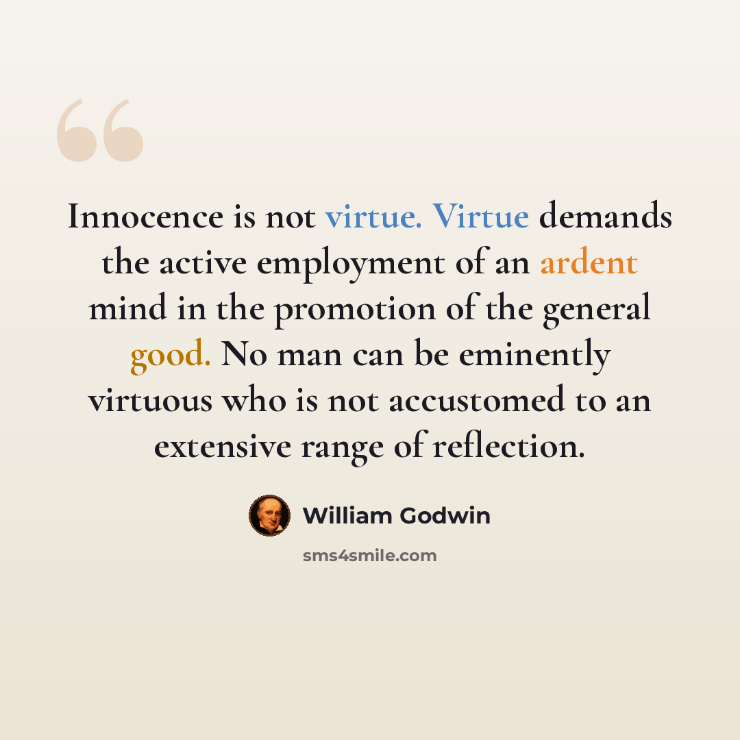 “Innocence is not virtue. Virtue demands the active employment of an ardent mind in the promotion of the general good. No man can be eminently virtuous who is not accustomed to an extensive range of reflection.” quote by William Godwin