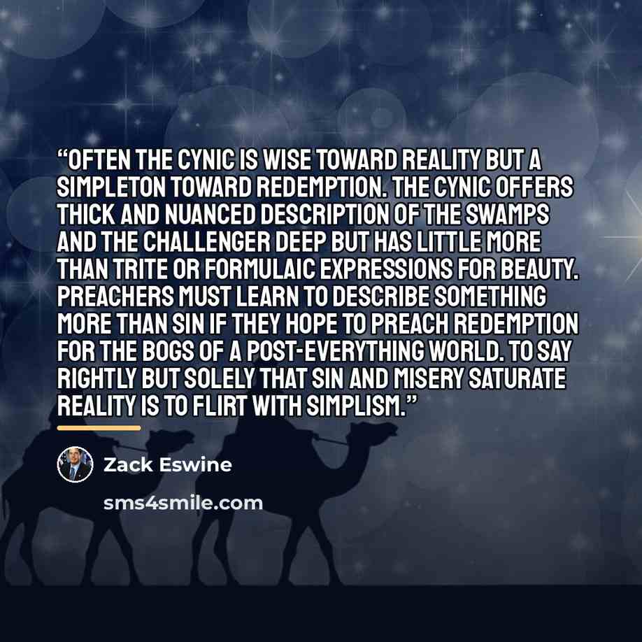 “Often the cynic is wise toward reality but a simpleton toward redemption. The cynic offers thick and nuanced description of the swamps and the Challenger Deep but has little more than trite or formulaic expressions for beauty. Preachers must learn to describe something more than sin if they hope…” quote by Zack Eswine