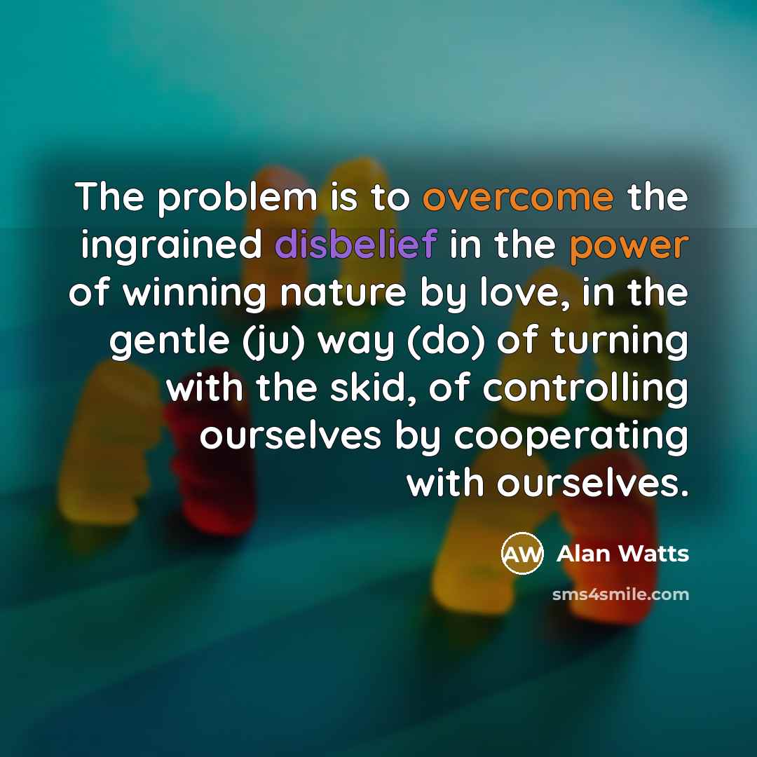 “The problem is to overcome the ingrained disbelief in the power of winning nature by love, in the gentle (ju) way (do) of turning with the skid, of controlling ourselves by cooperating with ourselves.” quote by Alan Watts