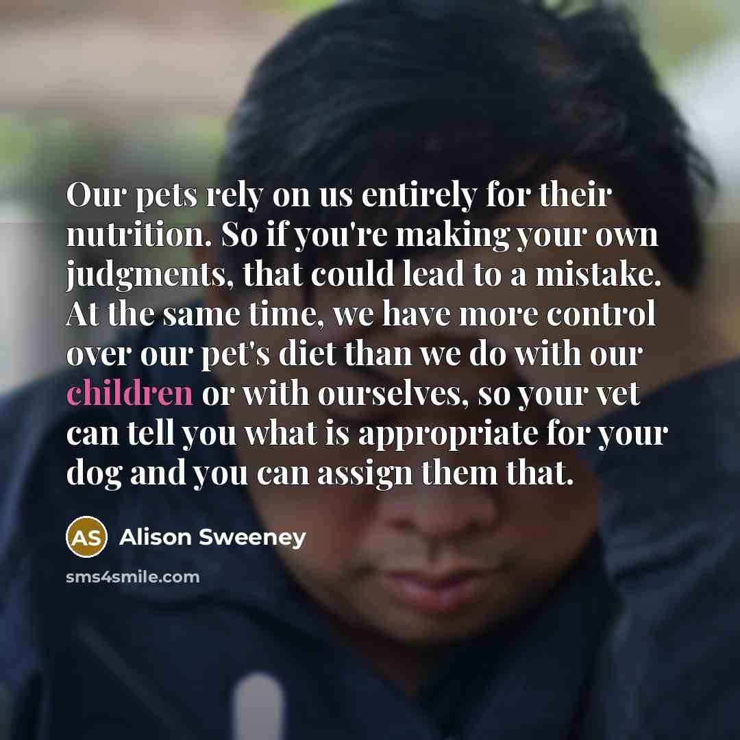 “Our pets rely on us entirely for their nutrition. So if you're making your own judgments, that could lead to a mistake. At the same time, we have more control over our pet's diet than we do with our children or with ourselves, so your vet can tell you what is appropriate for your dog and you can…” quote by Alison Sweeney