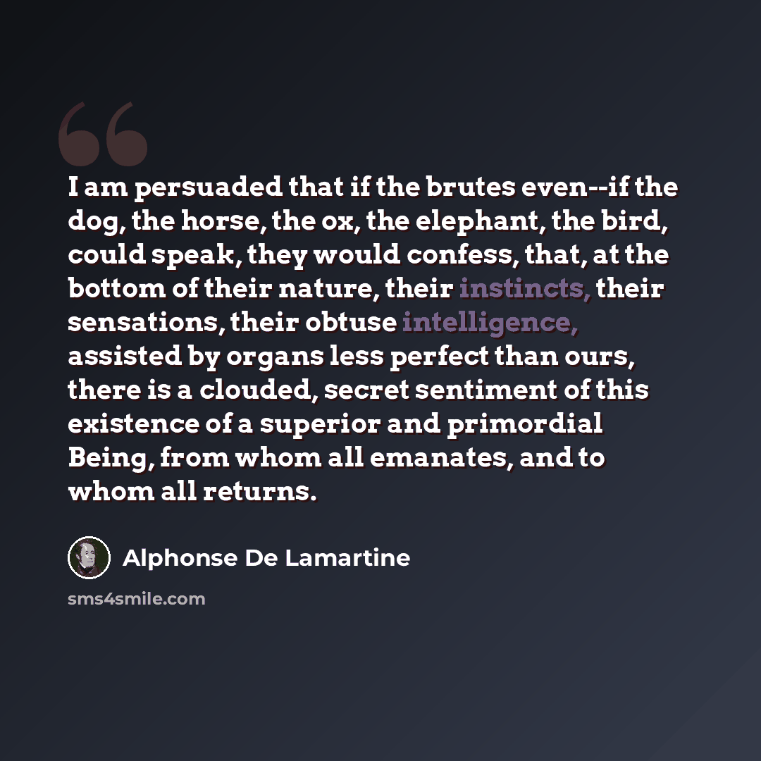 “I am persuaded that if the brutes even--if the dog, the horse, the ox, the elephant, the bird, could speak, they would confess, that, at the bottom of their nature, their instincts, their sensations, their obtuse intelligence, assisted by organs less perfect than ours, there is a clouded, secret…” quote by Alphonse de Lamartine