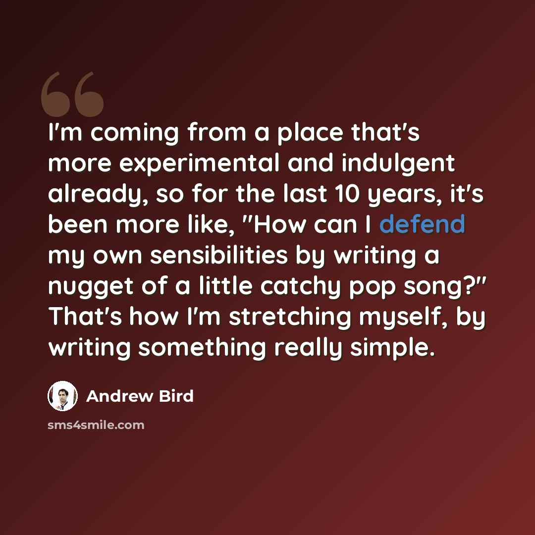 “I'm coming from a place that's more experimental and indulgent already, so for the last 10 years, it's been more like, "How can I defend my own sensibilities by writing a nugget of a little catchy pop song?" That's how I'm stretching myself, by writing something really simple.” quote by Andrew Bird