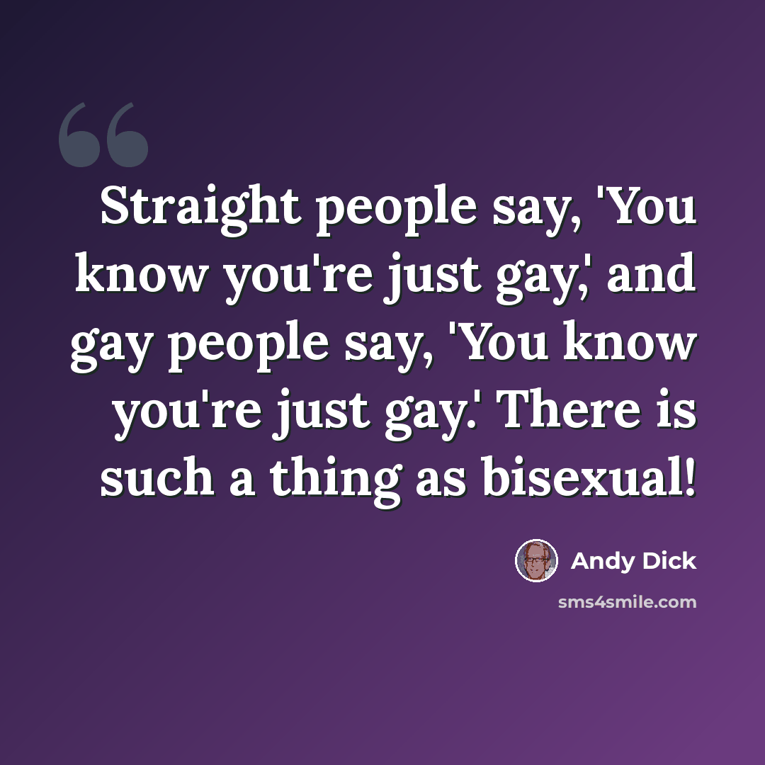 “Straight people say, 'You know you're just gay,' and gay people say, 'You know you're just gay.' There is such a thing as bisexual!” quote by Andy Dick