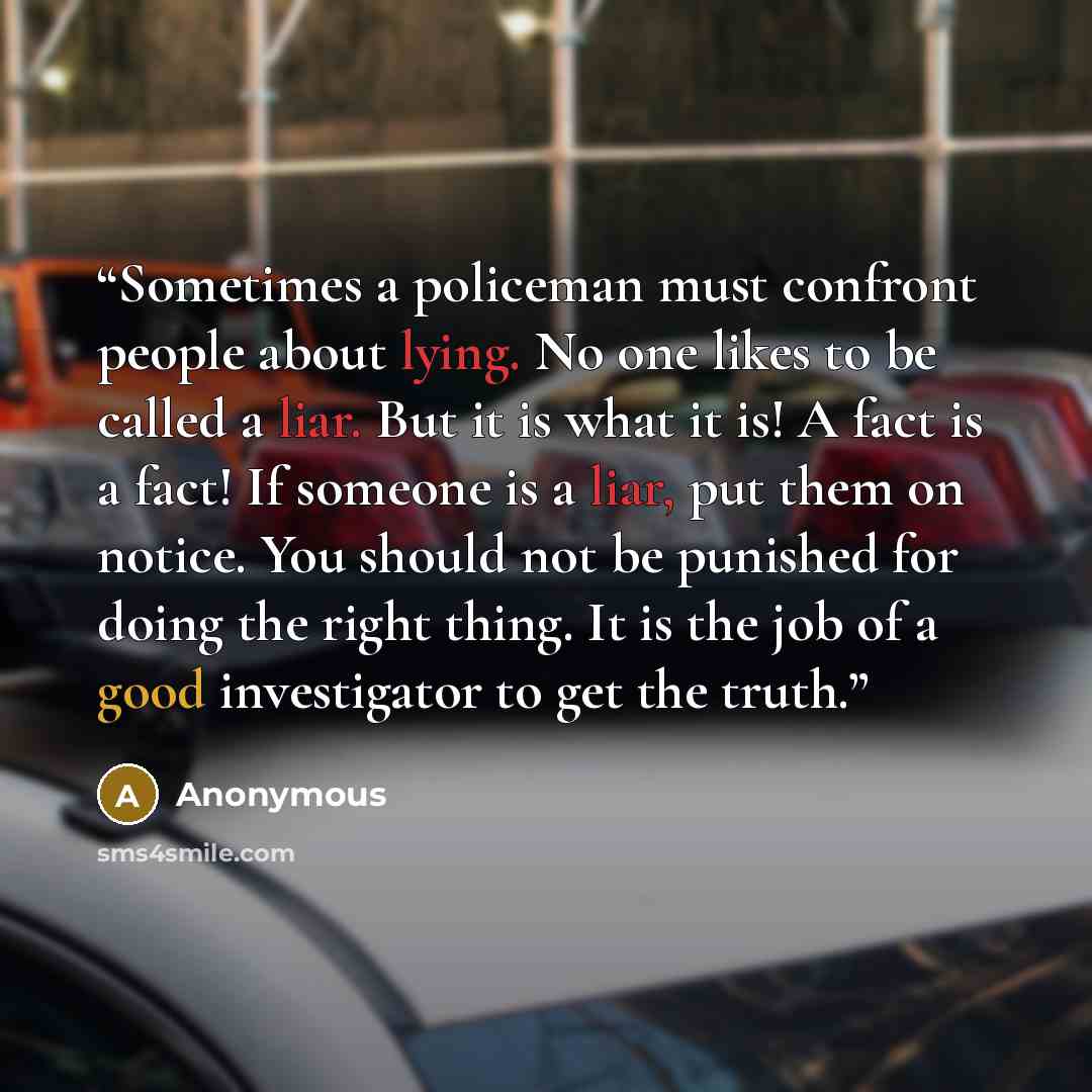 “Sometimes a policeman must confront people about lying. No one likes to be called a liar. But it is what it is! A fact is a fact! If someone is a liar, put them on notice. You should not be punished for doing the right thing. It is the job of a good investigator to get the truth.” quote by Anonymous