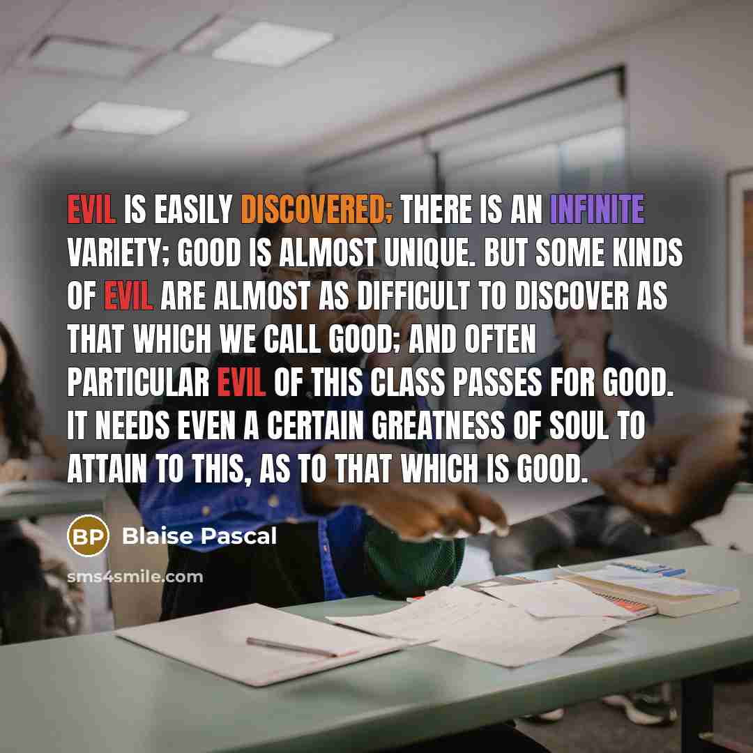 “Evil is easily discovered; there is an infinite variety; good is almost unique. But some kinds of evil are almost as difficult to discover as that which we call good; and often particular evil of this class passes for good. It needs even a certain greatness of soul to attain to this, as to that…” quote by Blaise Pascal