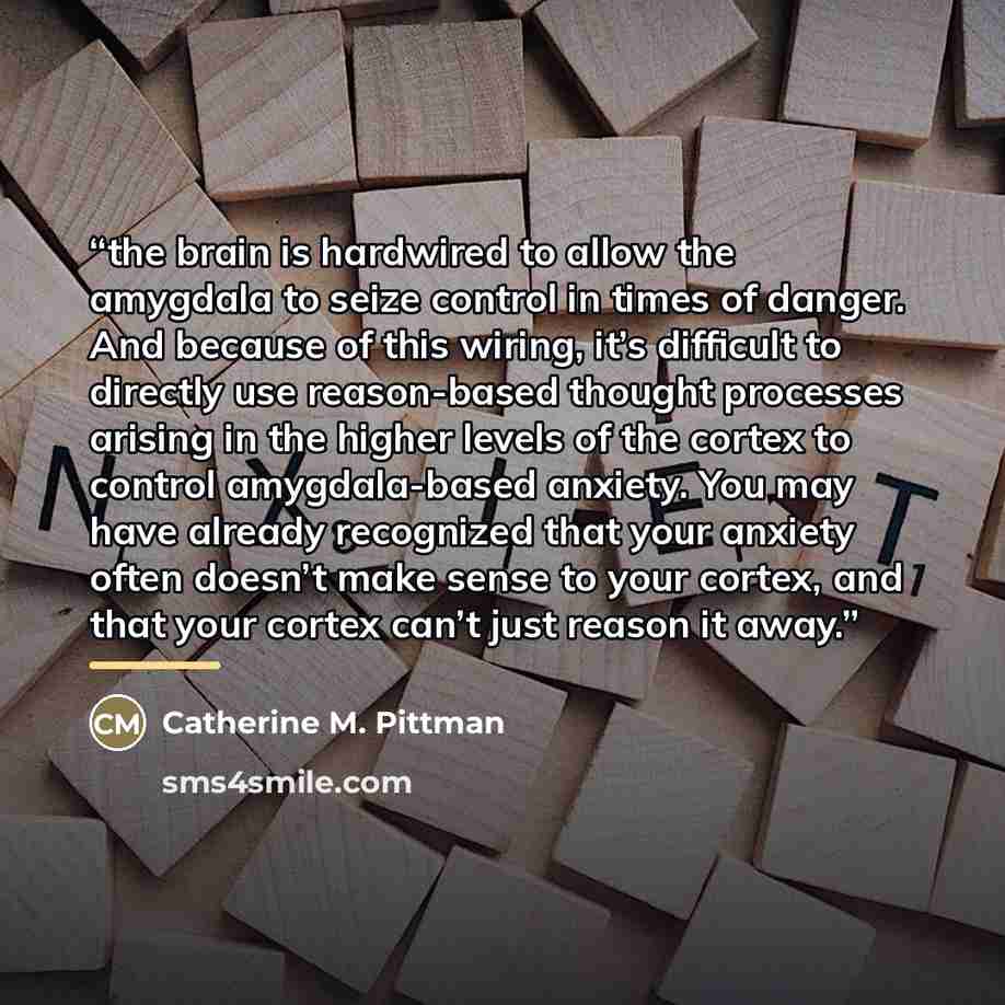 “the brain is hardwired to allow the amygdala to seize control in times of danger. And because of this wiring, it’s difficult to directly use reason-based thought processes arising in the higher levels of the cortex to control amygdala-based anxiety. You may have already recognized that your…” quote by Catherine M. Pittman