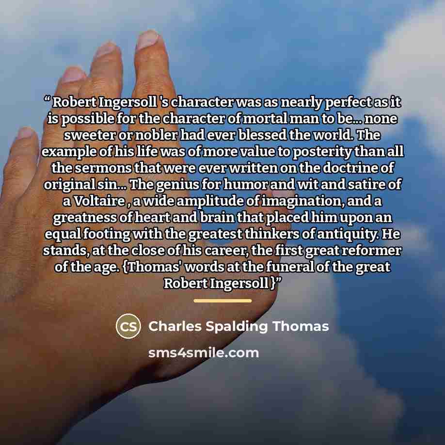 “Robert Ingersoll 's character was as nearly perfect as it is possible for the character of mortal man to be... none sweeter or nobler had ever blessed the world. The example of his life was of more value to posterity than all the sermons that were ever written on the doctrine of original sin…” quote by Charles Spalding Thomas