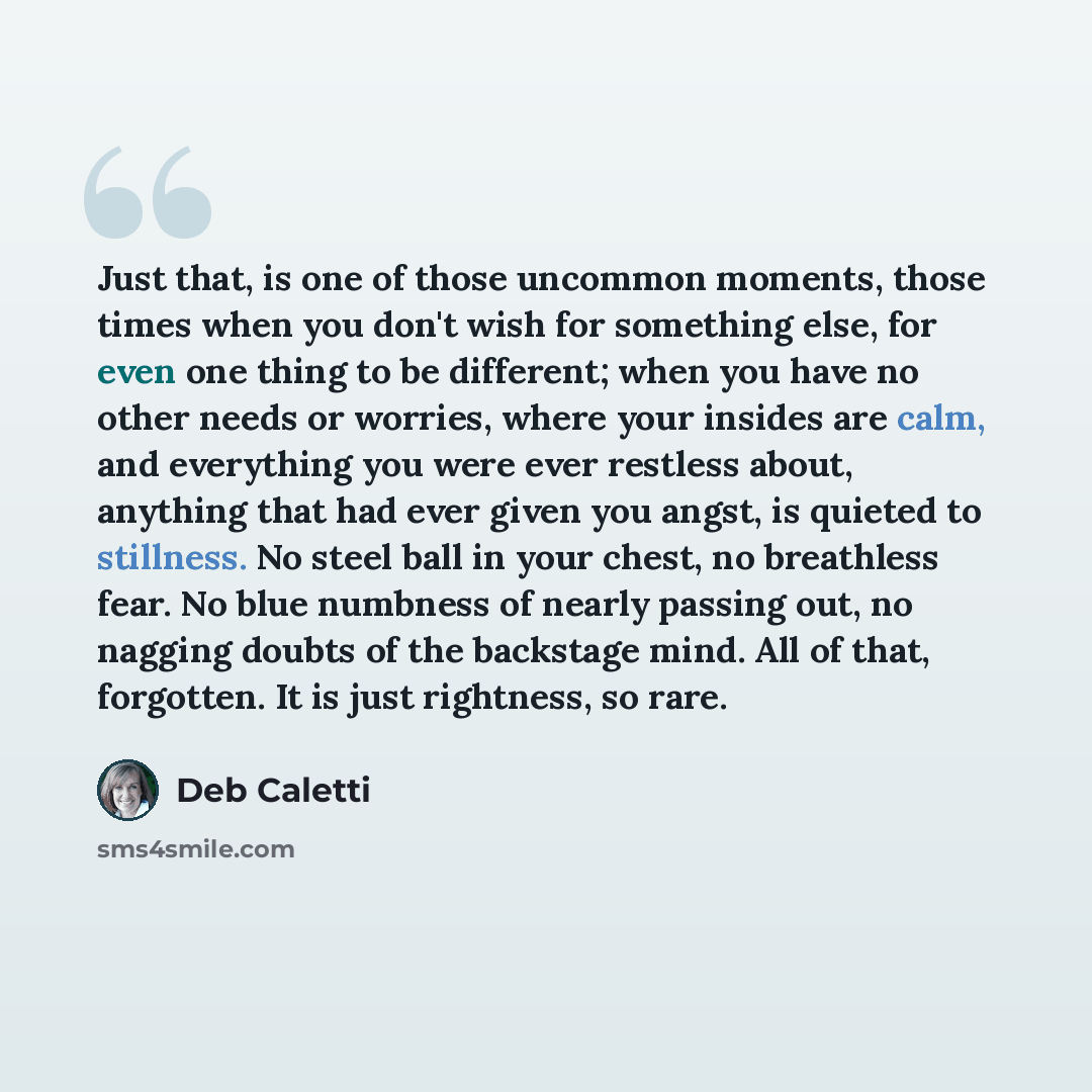 “Just that, is one of those uncommon moments, those times when you don't wish for something else, for even one thing to be different; when you have no other needs or worries, where your insides are calm, and everything you were ever restless about, anything that had ever given you angst, is quieted…” quote by Deb Caletti