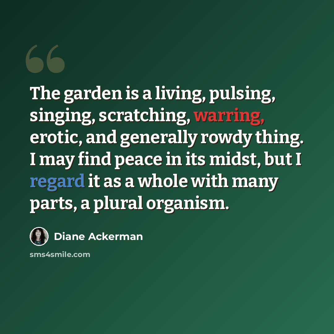 “The garden is a living, pulsing, singing, scratching, warring, erotic, and generally rowdy thing. I may find peace in its midst, but I regard it as a whole with many parts, a plural organism.” quote by Diane Ackerman