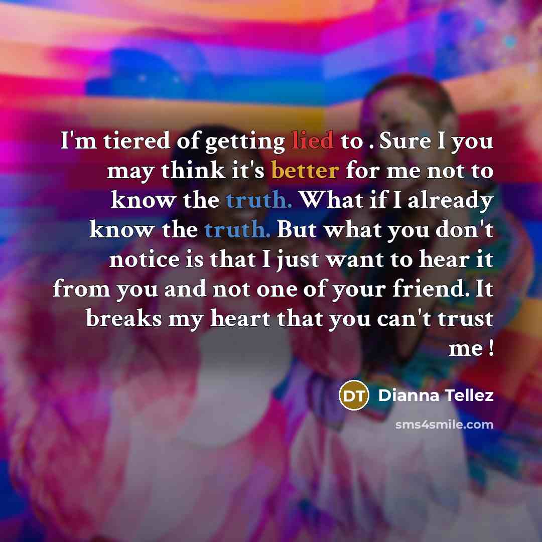 “I'm tiered of getting lied to . Sure I you may think it's better for me not to know the truth. What if I already know the truth. But what you don't notice is that I just want to hear it from you and not one of your friend. It breaks my heart that you can't trust me !” quote by Dianna Tellez