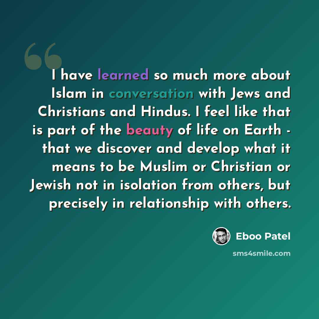 “I have learned so much more about Islam in conversation with Jews and Christians and Hindus. I feel like that is part of the beauty of life on Earth - that we discover and develop what it means to be Muslim or Christian or Jewish not in isolation from others, but precisely in relationship with…” quote by Eboo Patel
