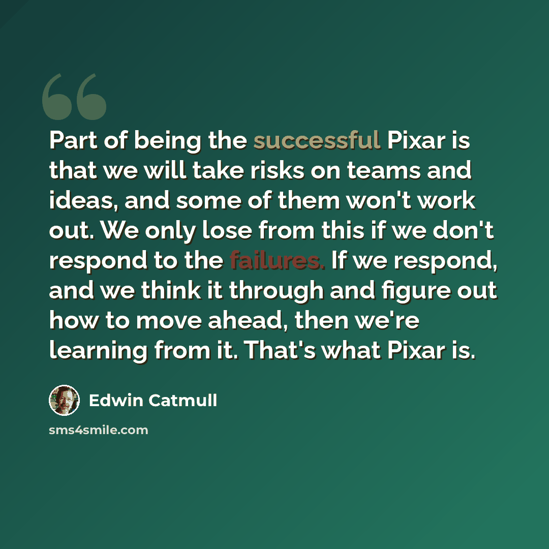 “Part of being the successful Pixar is that we will take risks on teams and ideas, and some of them won't work out. We only lose from this if we don't respond to the failures. If we respond, and we think it through and figure out how to move ahead, then we're learning from it. That's what Pixar is.” quote by Edwin Catmull