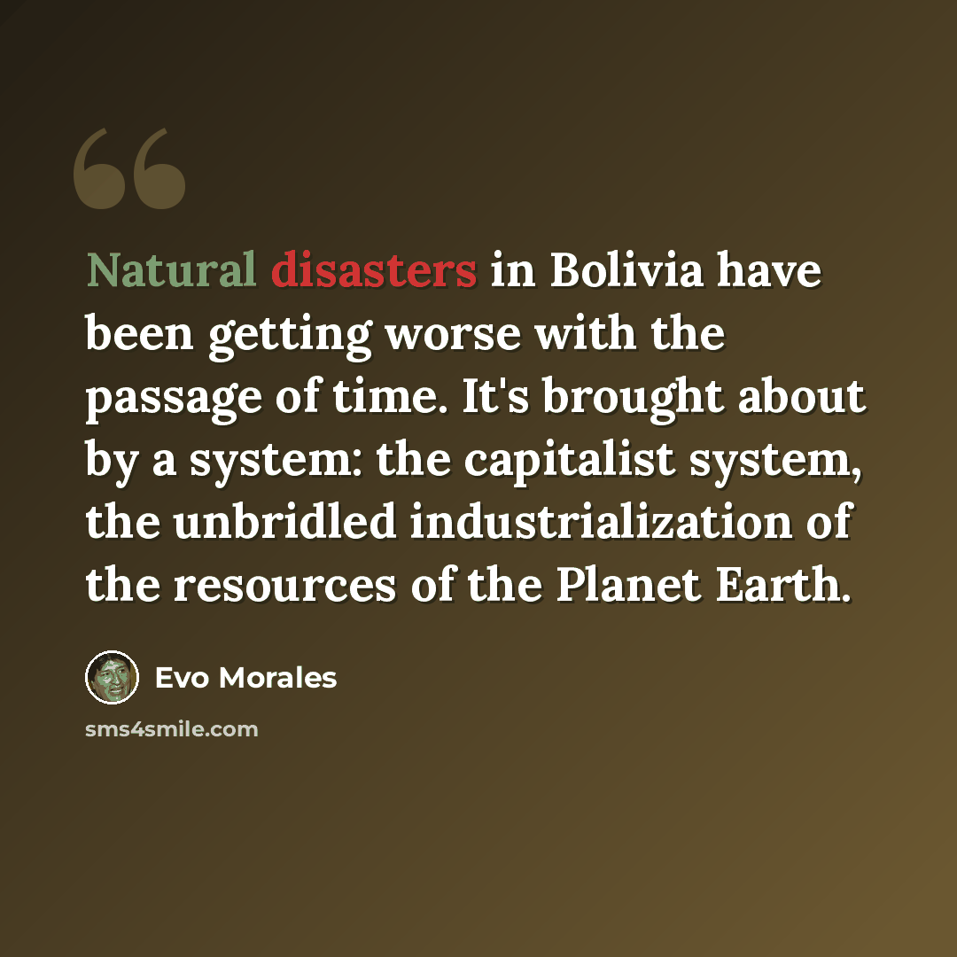 “Natural disasters in Bolivia have been getting worse with the passage of time. It's brought about by a system: the capitalist system, the unbridled industrialization of the resources of the Planet Earth.” quote by Evo Morales